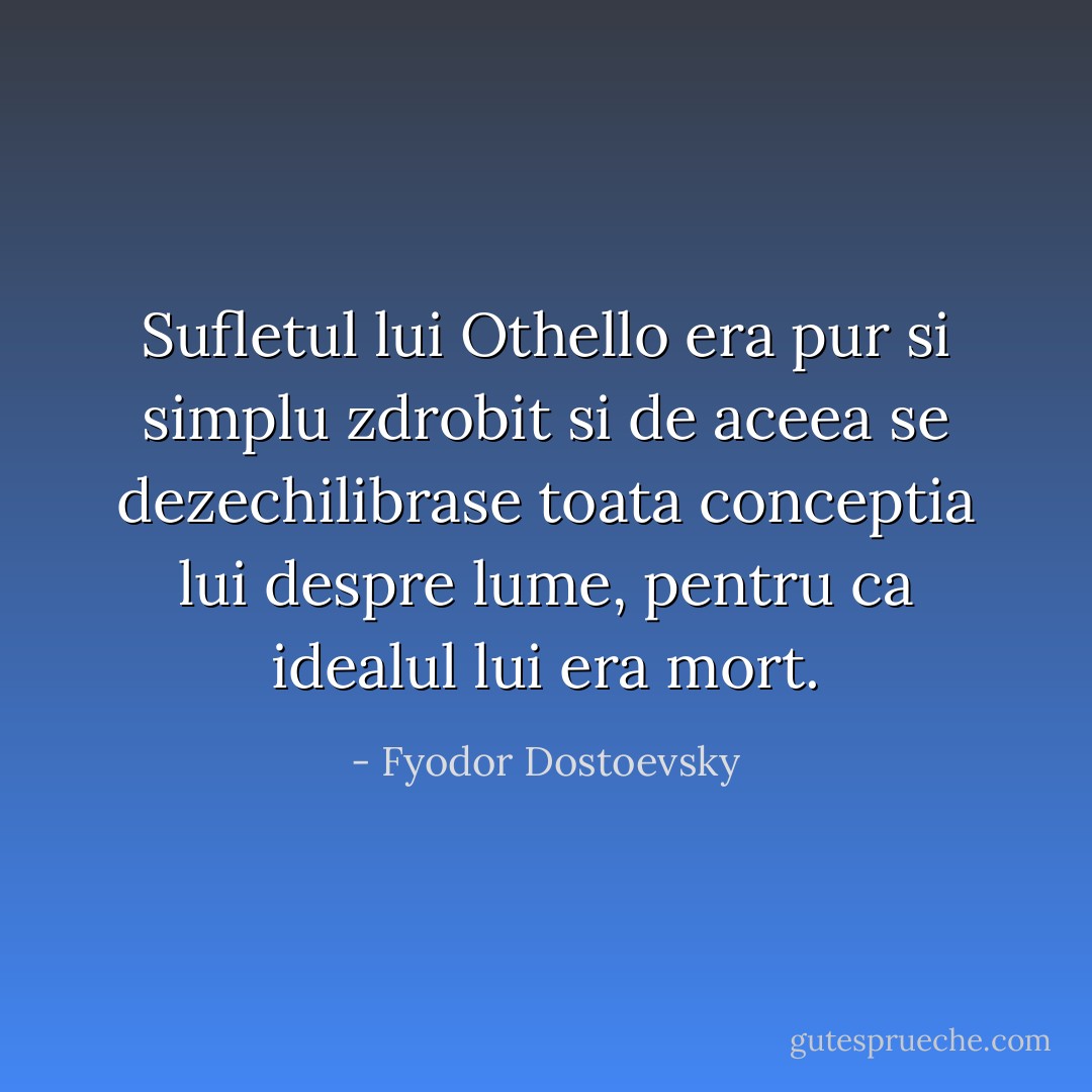 Sufletul lui Othello era pur si simplu zdrobit si de aceea se dezechilibrase toata conceptia lui despre lume, pentru ca idealul lui era mort. - Fyodor Dostoevsky