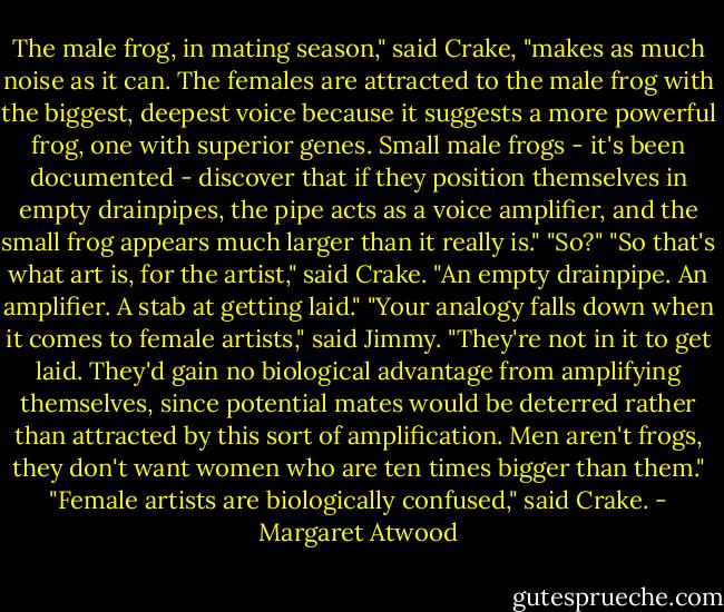 The male frog, in mating season," said Crake, "makes as much noise as it can. The females are attracted to the male frog with the biggest, deepest voice because it suggests a more powerful frog, one with superior genes. Small male frogs - it's been documented - discover that if they position themselves in empty drainpipes, the pipe acts as a voice amplifier, and the small frog appears much larger than it really is."<br />"So?"<br />"So that's what art is, for the artist," said Crake. "An empty drainpipe. An amplifier. A stab at getting laid."<br />"Your analogy falls down when it comes to female artists," said Jimmy. "They're not in it to get laid. They'd gain no biological advantage from amplifying themselves, since potential mates would be deterred rather than attracted by this sort of amplification. Men aren't frogs, they don't want women who are ten times bigger than them."<br />"Female artists are biologically confused," said Crake. - Margaret Atwood
