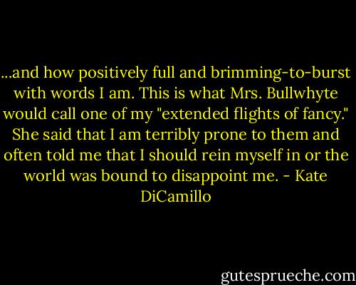 ...and how positively full and brimming-to-burst with words I am. This is what Mrs. Bullwhyte would call one of my "extended flights of fancy." She said that I am terribly prone to them and often told me that I should rein myself in or the world was bound to disappoint me. - Kate DiCamillo