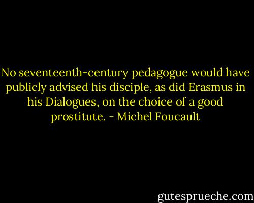 No seventeenth-century pedagogue would have publicly advised his disciple, as did Erasmus in his Dialogues, on the choice of a good prostitute. - Michel Foucault