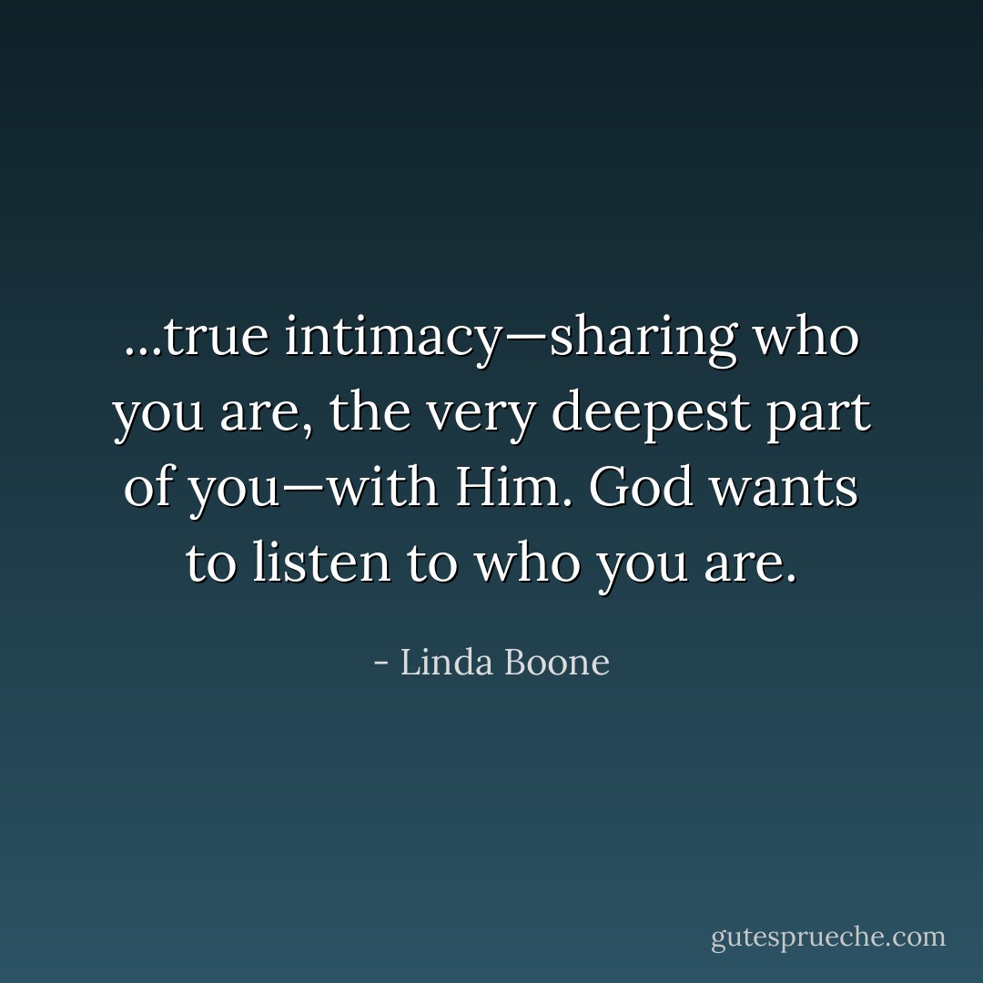 ...true intimacy—sharing who you are, the very deepest part of you—with Him. God wants to listen to who you are. - Linda Boone