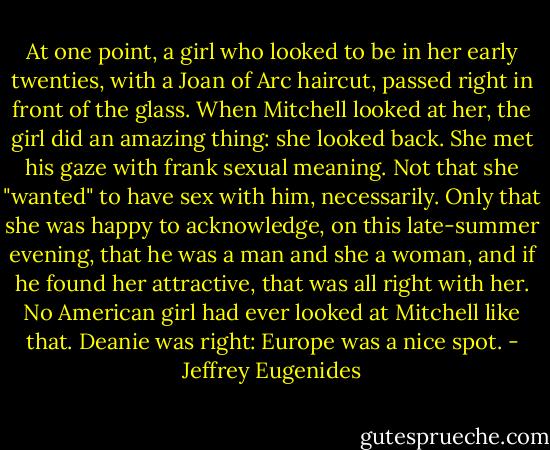 At one point, a girl who looked to be in her early twenties, with a Joan of Arc haircut, passed right in front of the glass. When Mitchell looked at her, the girl did an amazing thing: she looked back. She met his gaze with frank sexual meaning. Not that she "wanted" to have sex with him, necessarily. Only that she was happy to acknowledge, on this late-summer evening, that he was a man and she a woman, and if he found her attractive, that was all right with her. No American girl had ever looked at Mitchell like that.<br />Deanie was right: Europe was a nice spot. - Jeffrey Eugenides