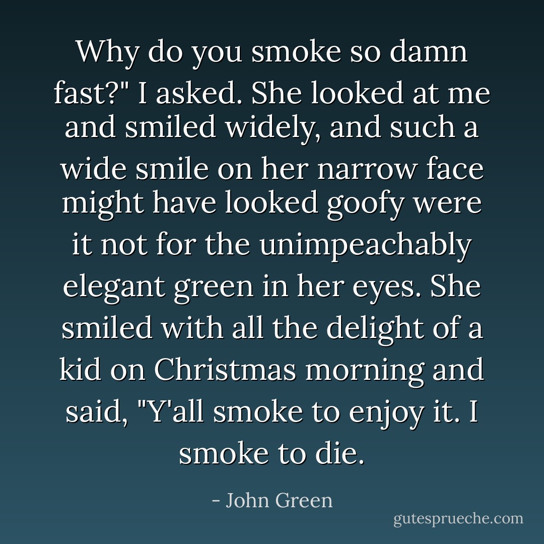 Why do you smoke so damn fast?" I asked.<br />She looked at me and smiled widely, and such a wide smile on her narrow face might have looked goofy were it not for the unimpeachably elegant green in her eyes. She smiled with all the delight of a kid on Christmas morning and said, "Y'all smoke to enjoy it. I smoke to die. - John Green