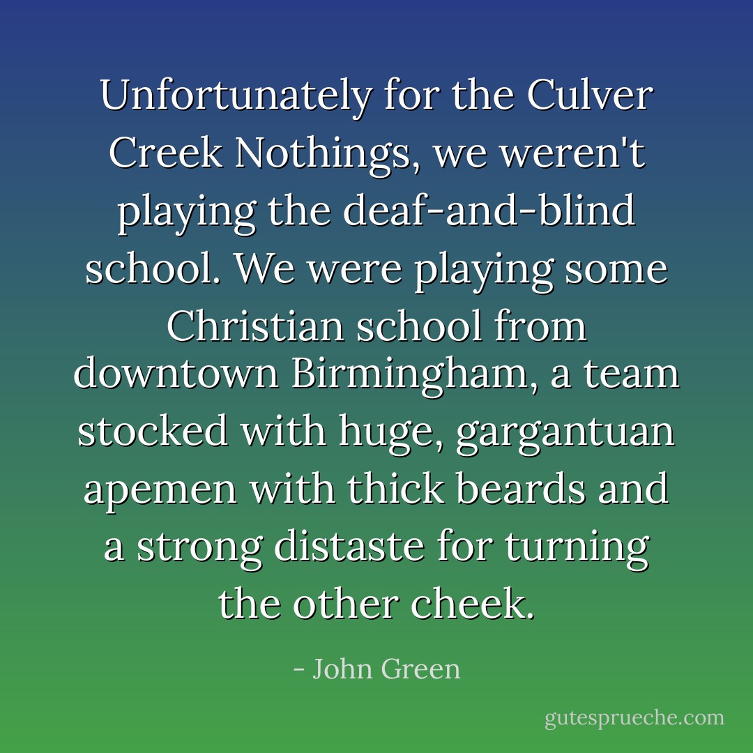 Unfortunately for the Culver Creek Nothings, we weren't playing the deaf-and-blind school. We were playing some Christian school from downtown Birmingham, a team stocked with huge, gargantuan apemen with thick beards and a strong distaste for turning the other cheek. - John Green