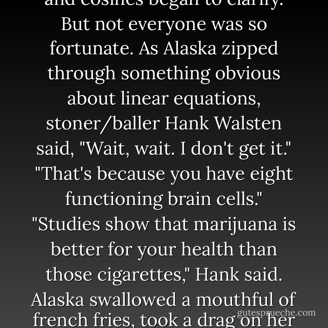 Like any good teacher, she tolerated little dissension. She smoked and talked and ate for an hour without stopping, and I scribbled in my notebook as the muddy waters of tangents and cosines began to clarify. But not everyone was so fortunate.<br />As Alaska zipped through something obvious about linear equations, stoner/baller Hank Walsten said, "Wait, wait. I don't get it."<br />"That's because you have eight functioning brain cells."<br />"Studies show that marijuana is better for your health than those cigarettes," Hank said.<br />Alaska swallowed a mouthful of french fries, took a drag on her cigarette, and blew smoke across the table at Hank. "I may die young," she said. "But at least I'll die smart. Now, back to tangents. - John Green