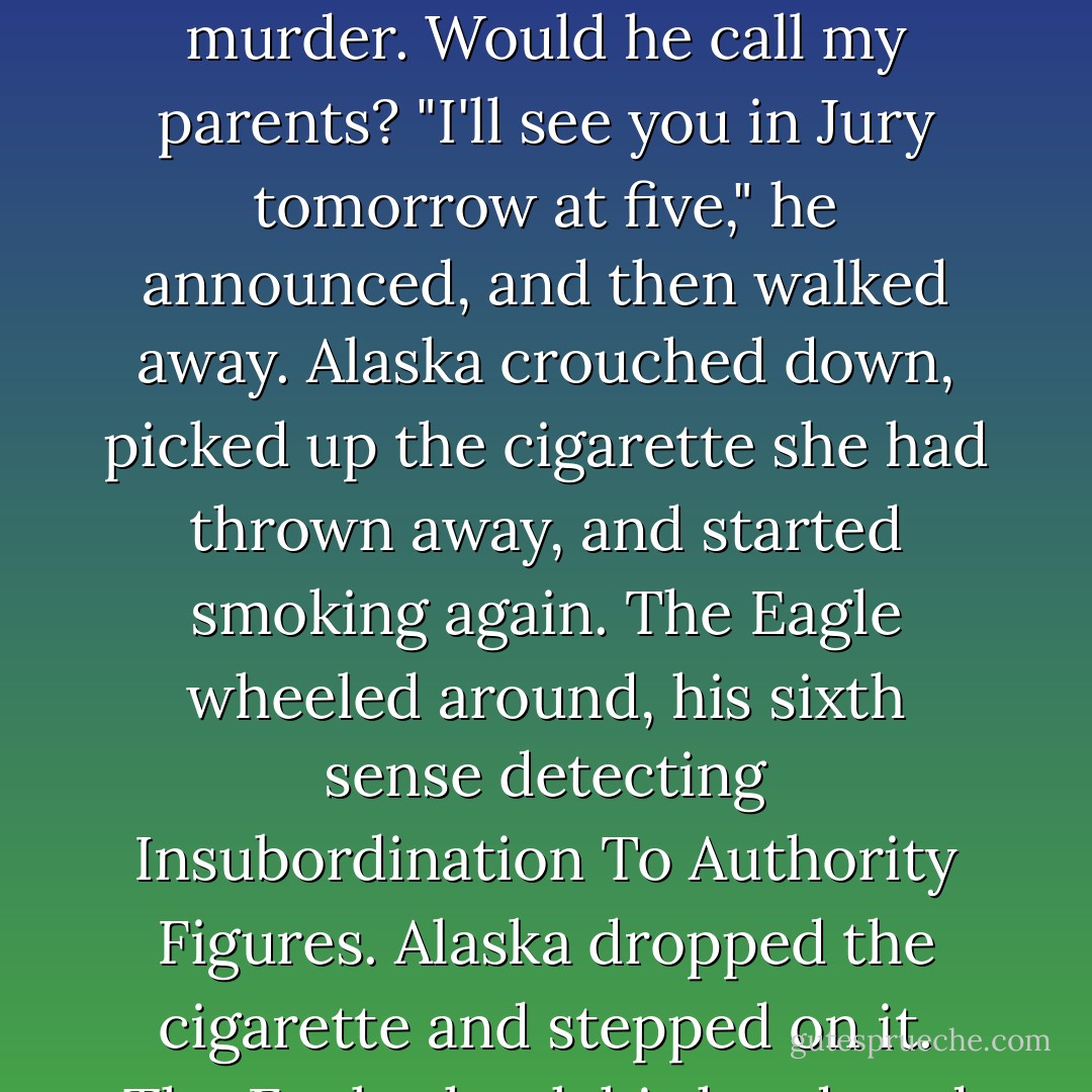 And then we heard a branch break. It might have been a deer, but the Colonel busted out anyway. A voice directly behind us said, "Don't run, Chipper," and the Colonel stopped, turned around, and returned to us sheepishly.<br />The Eagle walked toward us slowly, his lips pursed in disgust. He wore a white shirt and a black tie, like always.<br />He gave each of us in turn the Look of Doom.<br />"Y'all smell like a North Carolina tobacco field in a wildfire," he said.<br />We stood silent. I felt disproportionately terrible, like I had just been caught fleeing the scene of a murder.<br />Would he call my parents?<br />"I'll see you in Jury tomorrow at five," he announced, and then walked away. Alaska crouched down, picked up the cigarette she had thrown away, and started smoking again. The Eagle wheeled around, his sixth sense detecting Insubordination To Authority Figures. Alaska dropped the cigarette and stepped on it. The Eagle shook his head, and even though he must have been crazy mad, I swear to God he smiled. <br />"He loves me," Alaska told me as we walked back to the dorm circle. "He loves all y'all, too. He just loves the school more. That's the thing. He thinks busting us is good for the school and good for us. It's the eternal struggle, Pudge. The Good versus the Naughty."<br />"You're awfully philosophical for a girl that just got busted," I told her.<br />"Sometimes you lose a battle. But mischief always wins the war. - John Green