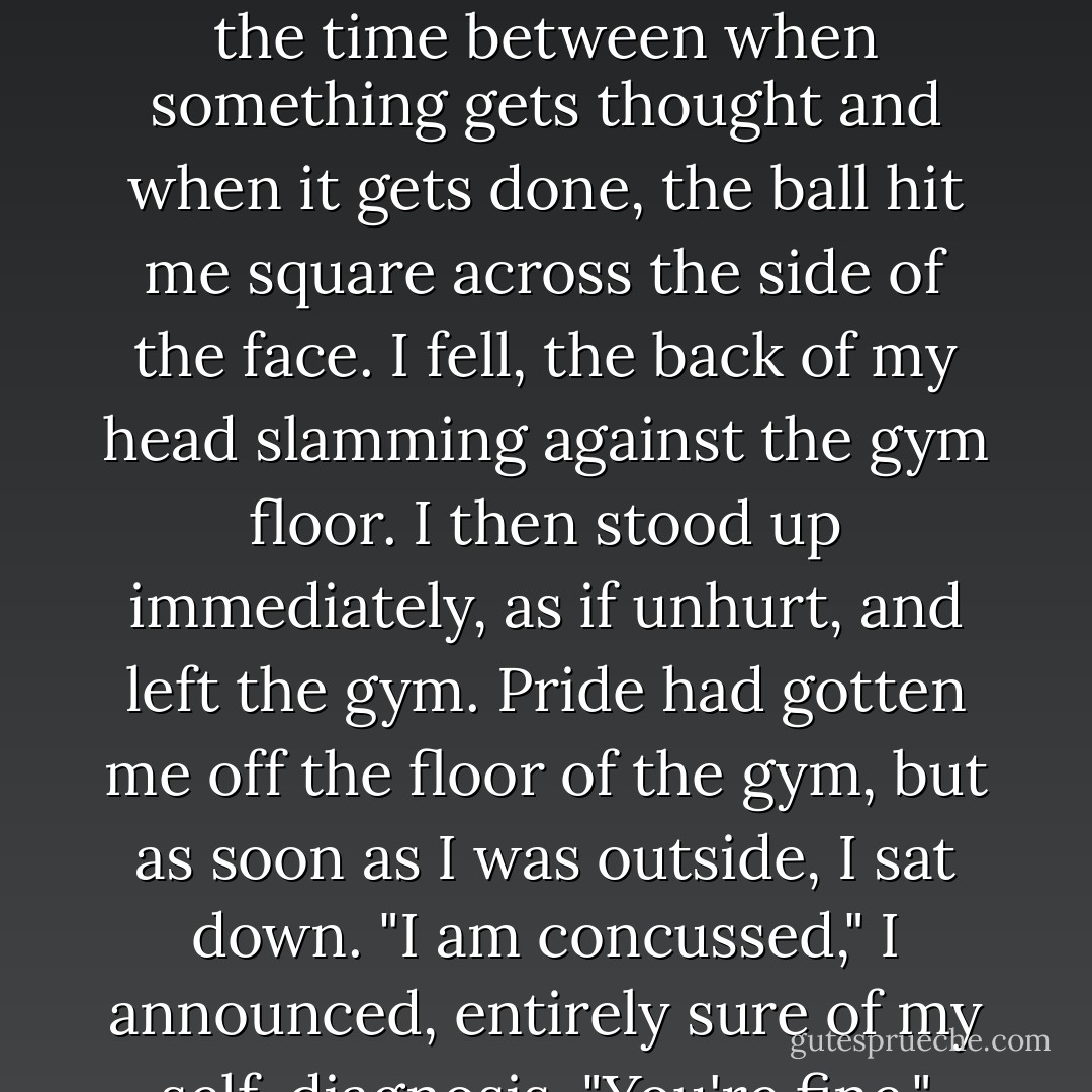 I don't know whether it was the general anxiety of being on a date (albeit one with my would-be date sitting five<br />people away from me) or the specific anxiety of having the Beast stare in my direction, but for some reason, I took<br />off running after Takumi. I thought we were in the clear as we began to round the corner of the bleachers, but<br />then I saw, out of the corner of my eye, a cylindrical orange object getting bigger and bigger, like a fastapproaching<br />sun.<br />I thought: / think that is going to hit me.<br />I thought: J should duck.<br />But in the time between when something gets thought and when it gets done, the ball hit me square across the<br />side of the face. I fell, the back of my head slamming against the gym floor. I then stood up immediately, as if<br />unhurt, and left the gym.<br />Pride had gotten me off the floor of the gym, but as soon as I was outside, I sat down.<br />"I am concussed," I announced, entirely sure of my self-diagnosis.<br />"You're fine," Takumi said as he jogged back toward me. "Let's get out of here before we're killed."<br />"I'm sorry," I said. "But I can't get up. I have suffered a mild concussion."<br />Lara ran out and sat down next to me.<br />"Are you okay?"<br />"I am concussed," I said.<br />Takumi sat down with me and looked me in the eye. "Do you know what happened to you?"<br />"The Beast got me."<br />"Do you know where you are?"<br />"I'm on a triple-and-a-half date."<br />"You're fine," Takumi said. "Let's go."<br />And then I leaned forward and threw up onto Lara's pants. - John Green