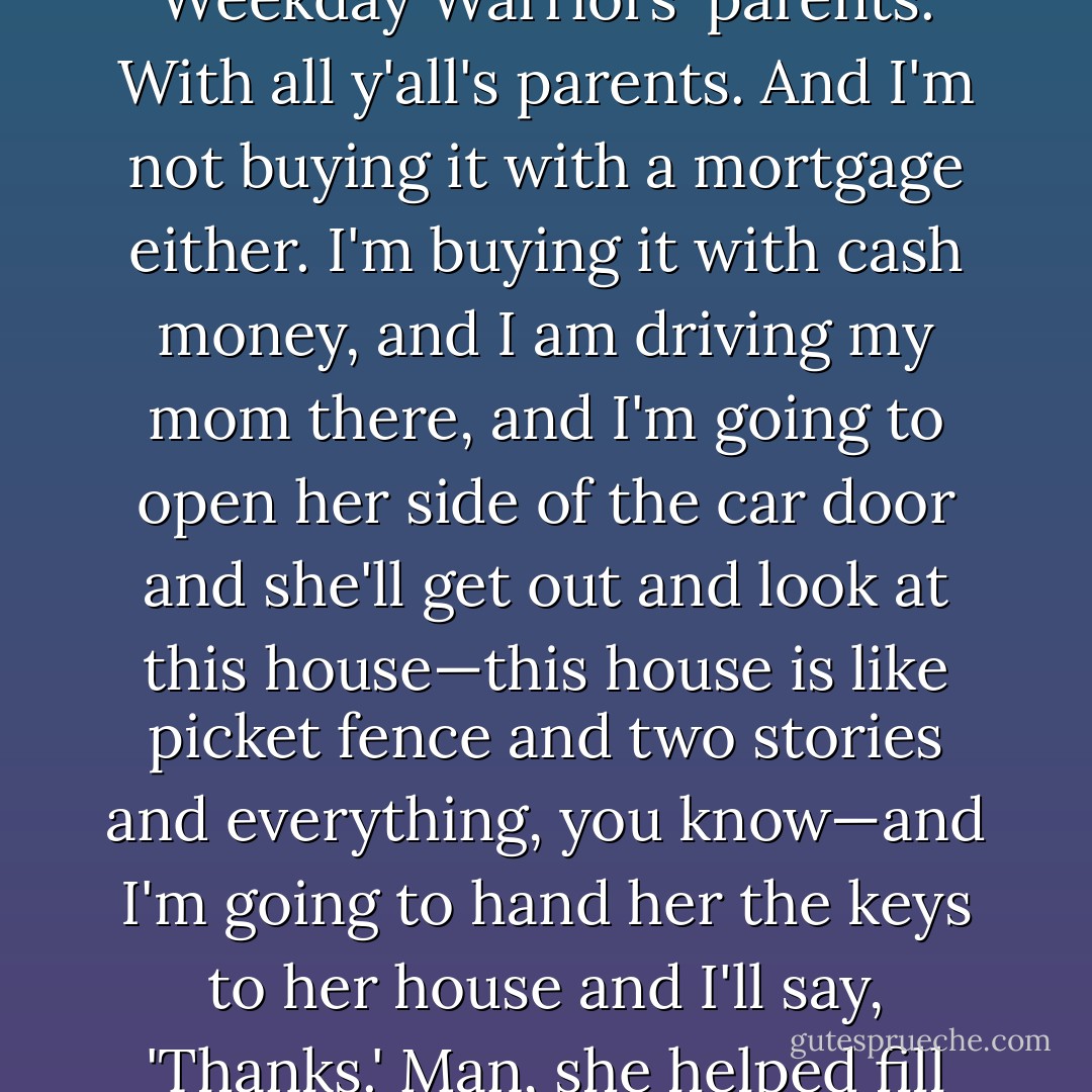 Best day of my life hasn't happened yet. But I know it. I see it every day. The best day of my life is the day I buy my mom a huge fucking house. And not just like out in the woods, but in the middle of Mountain Brook, with all the Weekday Warriors' parents. With all y'all's parents. And I'm not buying it with a mortgage either. I'm buying it with cash money, and I am driving my mom there, and I'm going to open her side of the car door and she'll get<br />out and look at this house—this house is like picket fence and two stories and everything, you know—and I'm going to hand her the keys to her house and I'll say, 'Thanks.' Man, she helped fill out my application to this place. And she let me come here, and that's no easy thing when you come from where we do, to let your son go away to school. So that's the best day of my life. - John Green