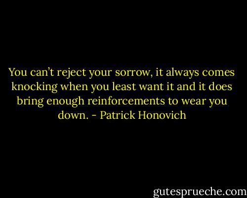 You can’t reject your sorrow, it always comes knocking when you least want it and it does bring enough reinforcements to wear you down. - Patrick Honovich