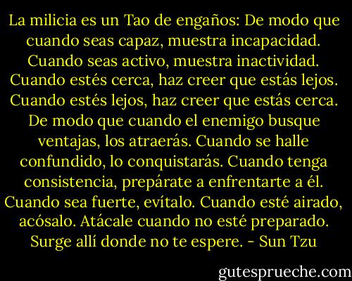 La milicia es un Tao de engaños:<br />De modo que cuando seas capaz, muestra incapacidad. Cuando seas activo, muestra inactividad.<br />Cuando estés cerca, haz creer que estás lejos. Cuando estés lejos, haz creer que estás cerca.<br />De modo que cuando el enemigo busque ventajas,<br />los atraerás. Cuando se halle confundido, lo conquistarás. Cuando tenga consistencia, prepárate a enfrentarte a él. Cuando sea fuerte, evítalo. Cuando esté airado, acósalo. Atácale cuando no esté preparado.<br />Surge allí donde no te espere. - Sun Tzu