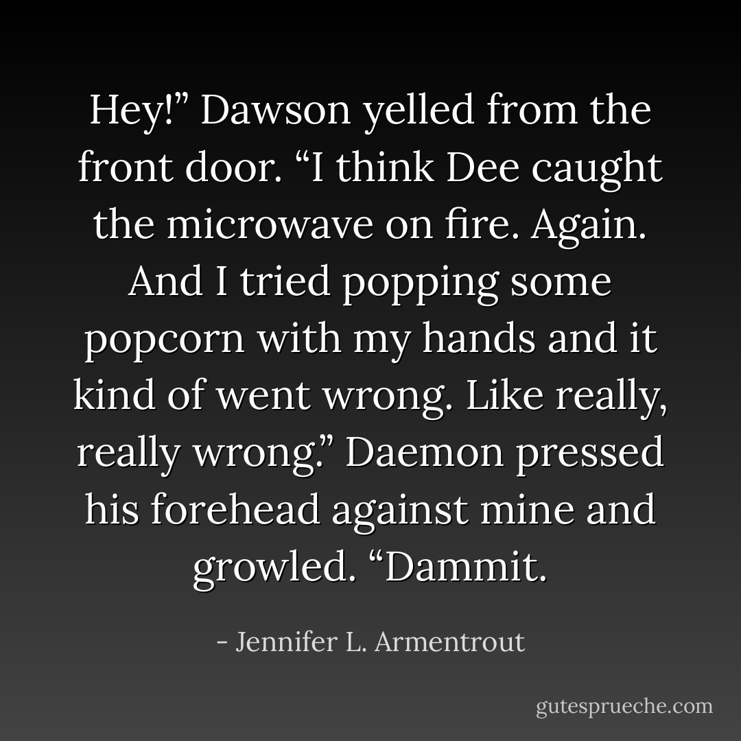 Hey!” Dawson yelled from the front door. “I think Dee caught the microwave on fire. Again. And I tried popping some popcorn with my hands and it kind of went wrong. Like really, really wrong.”<br />Daemon pressed his forehead against mine and growled. “Dammit. - Jennifer L. Armentrout