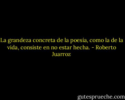 La grandeza concreta de la poesía, como la de la vida, consiste en no estar hecha. - Roberto Juarroz
