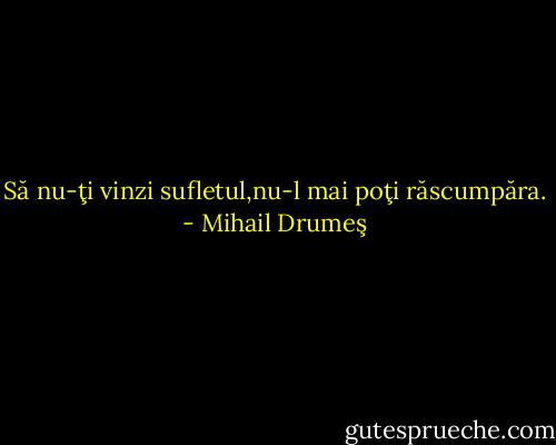 Să nu-ţi vinzi sufletul,nu-l mai poţi răscumpăra. - Mihail Drumeş