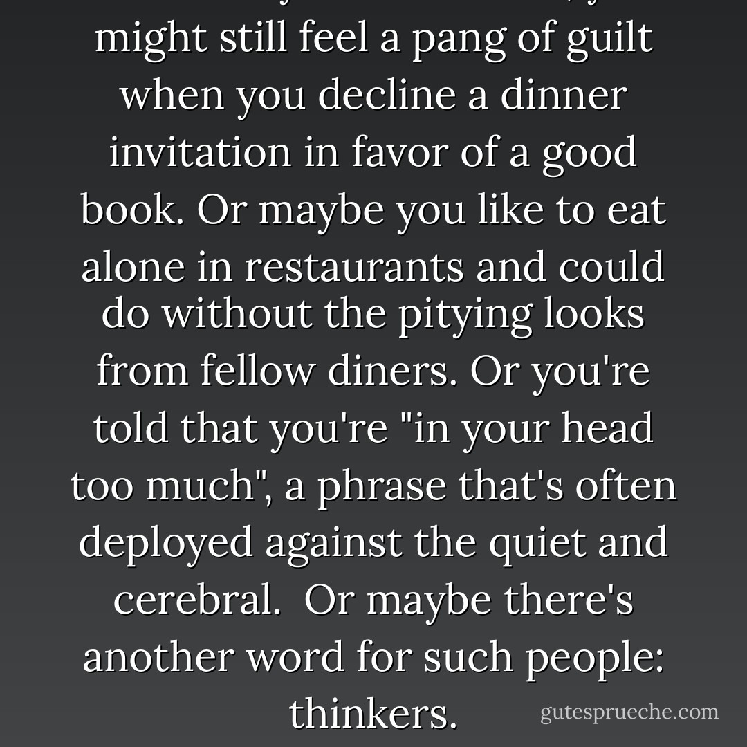 Now that you're an adult, you might still feel a pang of guilt when you decline a dinner invitation in favor of a good book. Or maybe you like to eat alone in restaurants and could do without the pitying looks from fellow diners. Or you're told that you're "in your head too much", a phrase that's often deployed against the quiet and cerebral.<br /><br />Or maybe there's another word for such people: thinkers. - Susan Cain