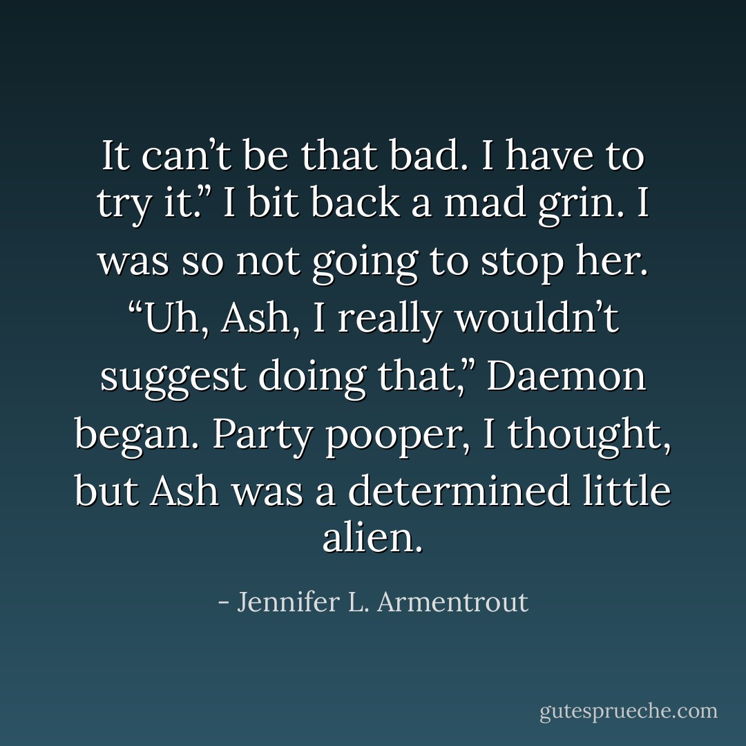 It can’t be that bad. I have to try it.”<br />I bit back a mad grin. I was so not going to stop her.<br />“Uh, Ash, I really wouldn’t suggest doing that,” Daemon began.<br />Party pooper, I thought, but Ash was a determined little alien. - Jennifer L. Armentrout