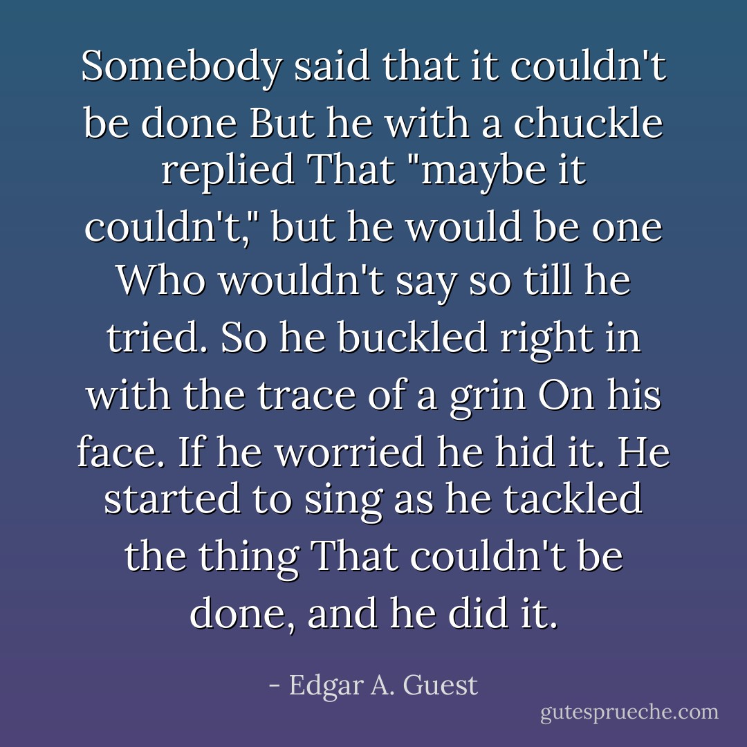 Somebody said that it couldn't be done<br />But he with a chuckle replied<br />That "maybe it couldn't," but he would be one<br />Who wouldn't say so till he tried.<br />So he buckled right in with the trace of a grin<br />On his face. If he worried he hid it.<br />He started to sing as he tackled the thing<br />That couldn't be done, and he did it. - Edgar A. Guest