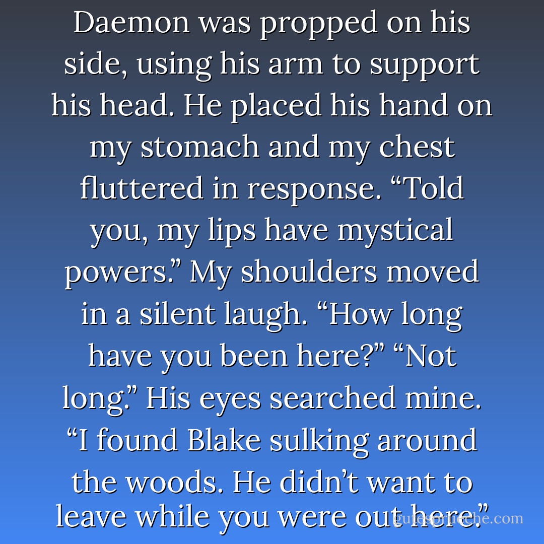 Hey there, sleeping beauty…”<br />Over his shoulder, the sky had deepened to a denim blue. “Did you kiss me awake?”<br />“I did.” Daemon was propped on his side, using his arm to support his head. He placed his hand on my stomach and my chest fluttered in response. “Told you, my lips have mystical powers.”<br />My shoulders moved in a silent laugh. “How long have you been here?”<br />“Not long.” His eyes searched mine. “I found Blake sulking around the woods. He didn’t want to leave while you were out here.”<br />I rolled my eyes.<br />“As much as it bothers me, I’m glad he didn’t.”<br />“Wow. Pigs are flying. - Jennifer L. Armentrout