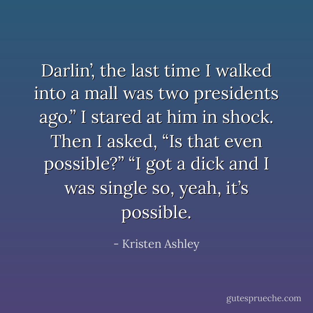 Darlin’, the last time I walked into a mall was two presidents ago.” I stared at him in shock. Then I asked, “Is that even possible?” “I got a dick and I was single so, yeah, it’s possible. - Kristen Ashley