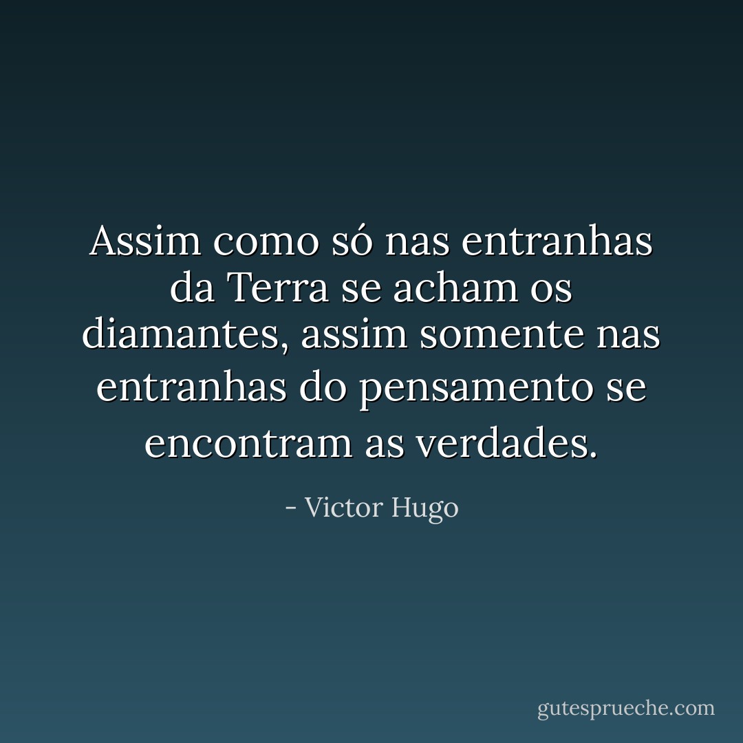 Assim como só nas entranhas da Terra se acham os diamantes, assim somente nas entranhas do pensamento se encontram as verdades. - Victor Hugo