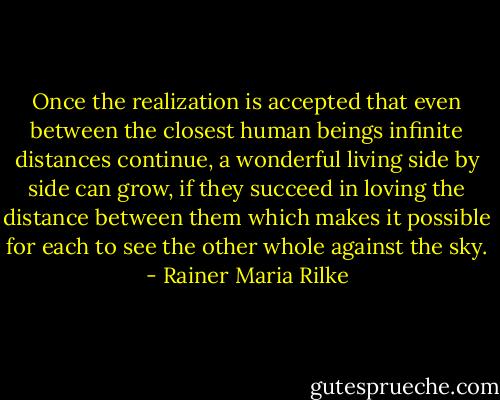 Once the realization is accepted that even between the closest human beings infinite distances continue, a wonderful living side by side can grow, if they succeed in loving the distance between them which makes it possible for each to see the other whole against the sky. - Rainer Maria Rilke