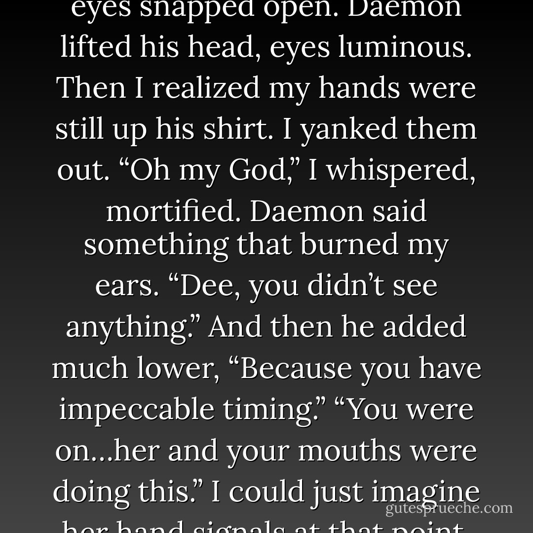 Oh, dear God and baby Jesus in the manger, my eyes!” Dee shrieked. “My eyes!”<br />My own eyes snapped open. Daemon lifted his head, eyes luminous. Then I realized my hands were still up his shirt. I yanked them out.<br />“Oh my God,” I whispered, mortified.<br />Daemon said something that burned my ears. “Dee, you didn’t see anything.” And then he added much lower, “Because you have impeccable timing.”<br />“You were on…her and your mouths were doing this.” I could just imagine her hand signals at that point. She went on. “And that’s more than I want to see. Like, ever. - Jennifer L. Armentrout