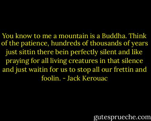 You know to me a mountain is a Buddha. Think of the patience, hundreds of thousands of years just sittin there bein perfectly silent and like praying for all living creatures in that silence and just waitin for us to stop all our frettin and foolin. - Jack Kerouac