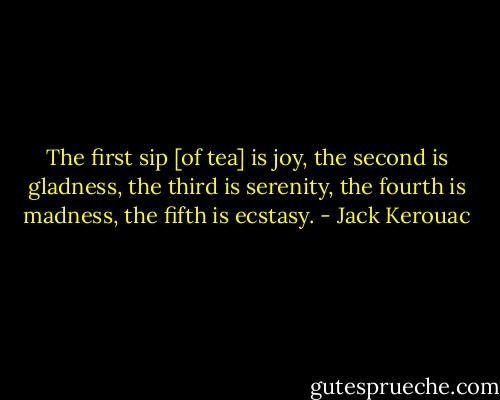 The first sip [of tea] is joy, the second is gladness, the third is serenity, the fourth is madness, the fifth is ecstasy. - Jack Kerouac