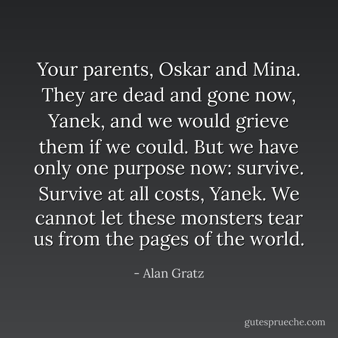 Your parents, Oskar and Mina. They are dead and gone now, Yanek, and we would grieve them if we could. But we have only one purpose now: survive. Survive at all costs, Yanek. We cannot let these monsters tear us from the pages of the world. - Alan Gratz