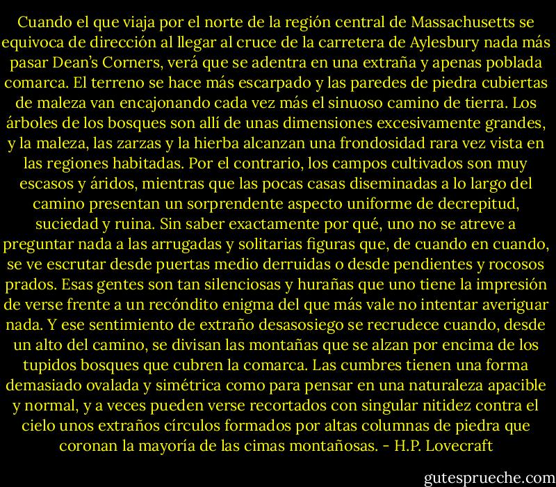 Cuando el que viaja por el norte de la región central de Massachusetts se equivoca de dirección al llegar al cruce de la carretera de Aylesbury nada más pasar Dean’s Corners, verá que se adentra en una extraña y apenas poblada comarca. El terreno se hace más escarpado y las paredes de piedra cubiertas de maleza van encajonando cada vez más el sinuoso camino de tierra. Los árboles de los bosques son allí de unas dimensiones excesivamente grandes, y la maleza, las zarzas y la hierba alcanzan una frondosidad rara vez vista en las regiones habitadas. Por el contrario, los campos cultivados son muy escasos y áridos, mientras que las pocas casas diseminadas a lo largo del camino presentan un sorprendente aspecto uniforme de decrepitud, suciedad y ruina. Sin saber exactamente por qué, uno no se atreve a preguntar nada a las arrugadas y solitarias figuras que, de cuando en cuando, se ve escrutar desde puertas medio derruidas o desde pendientes y rocosos prados. Esas gentes son tan silenciosas y hurañas que uno tiene la impresión de verse frente a un recóndito enigma del que más vale no intentar averiguar nada. Y ese sentimiento de extraño desasosiego se recrudece cuando, desde un alto del camino, se divisan las montañas que se alzan por encima de los tupidos bosques que cubren la comarca. Las cumbres tienen una forma demasiado ovalada y simétrica como para pensar en una naturaleza apacible y normal, y a veces pueden verse recortados con singular nitidez contra el cielo unos extraños círculos formados por altas columnas de piedra que coronan la mayoría de las cimas montañosas. - H.P. Lovecraft