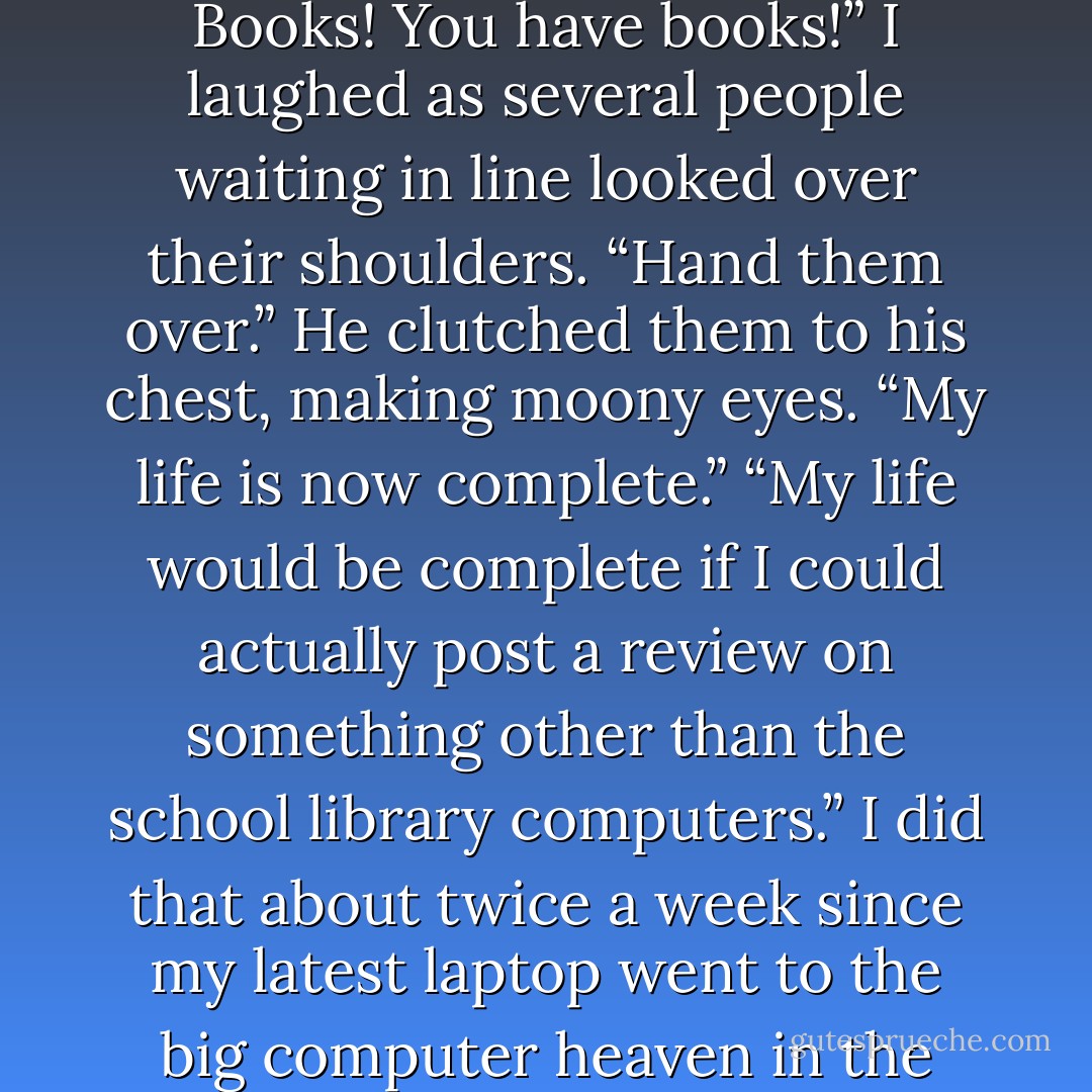 Daemon snatched the yellow packages from my hands. “Oh! Books! You have books!”<br />I laughed as several people waiting in line looked over their shoulders. “Hand them over.”<br />He clutched them to his chest, making moony eyes. “My life is now complete.”<br />“My life would be complete if I could actually post a review on something other than the school library computers.”<br />I did that about twice a week since my latest laptop went to the big computer heaven in the sky. - Jennifer L. Armentrout