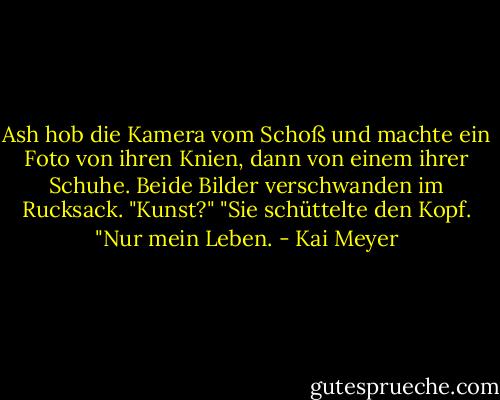 Ash hob die Kamera vom Schoß und machte ein Foto von ihren Knien, dann von einem ihrer Schuhe. Beide Bilder verschwanden im Rucksack.<br />"Kunst?"<br />"Sie schüttelte den Kopf. "Nur mein Leben. - Kai Meyer