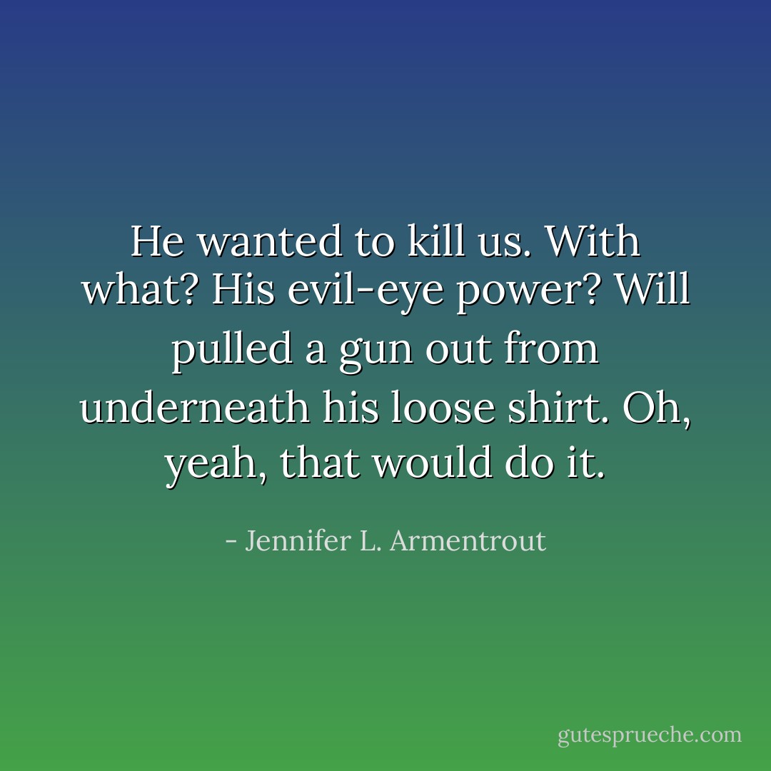 He wanted to kill us. With what? His evil-eye power?<br />Will pulled a gun out from underneath his loose shirt.<br />Oh, yeah, that would do it. - Jennifer L. Armentrout