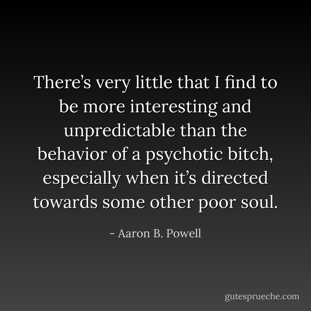There’s very little that I find to be more interesting and unpredictable than the behavior of a psychotic bitch, especially when it’s directed towards some other poor soul. - Aaron B. Powell