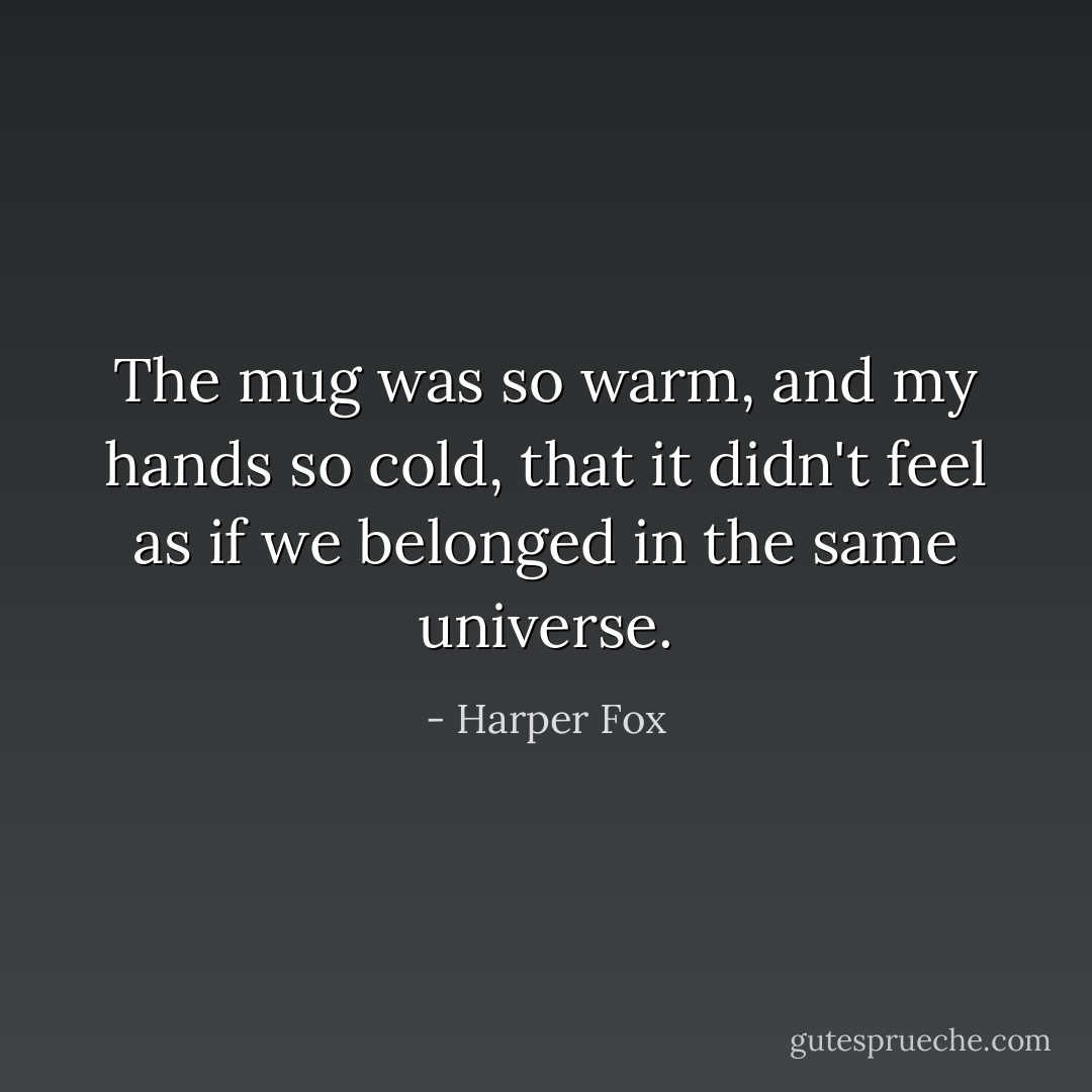 The mug was so warm, and my hands so cold, that it didn't feel as if we belonged in the same universe. - Harper Fox