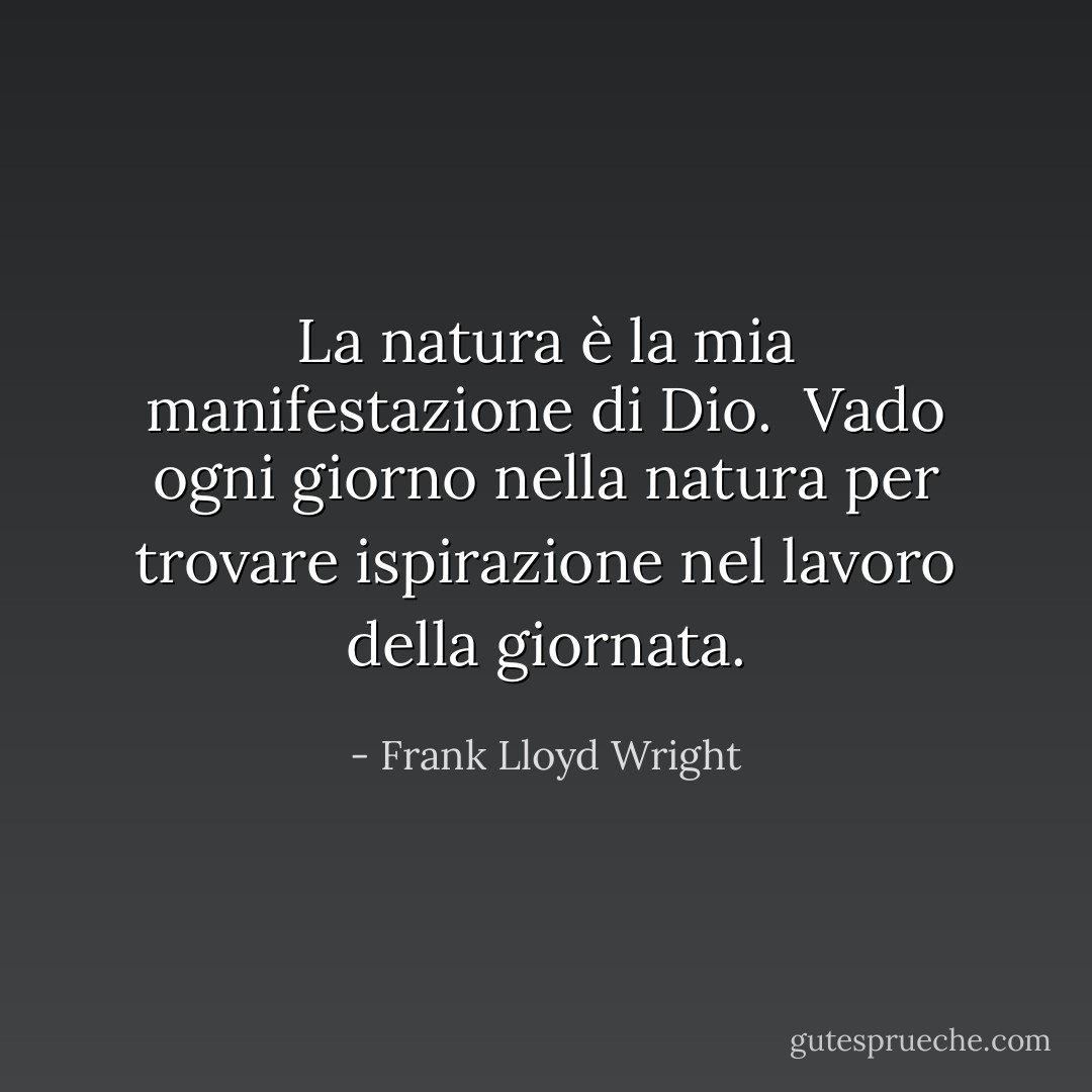 La natura è la mia manifestazione di Dio. <br />Vado ogni giorno nella natura per trovare ispirazione nel lavoro della giornata. - Frank Lloyd Wright