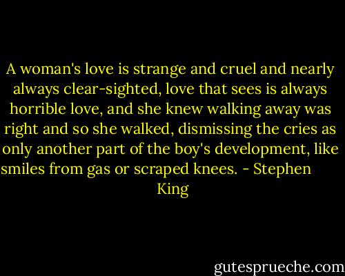 A woman's love is strange and cruel and nearly always clear-sighted, love that sees is always horrible love, and she knew walking away was right and so she walked, dismissing the cries as only another part of the boy's development, like smiles from gas or scraped knees. - Stephen         King