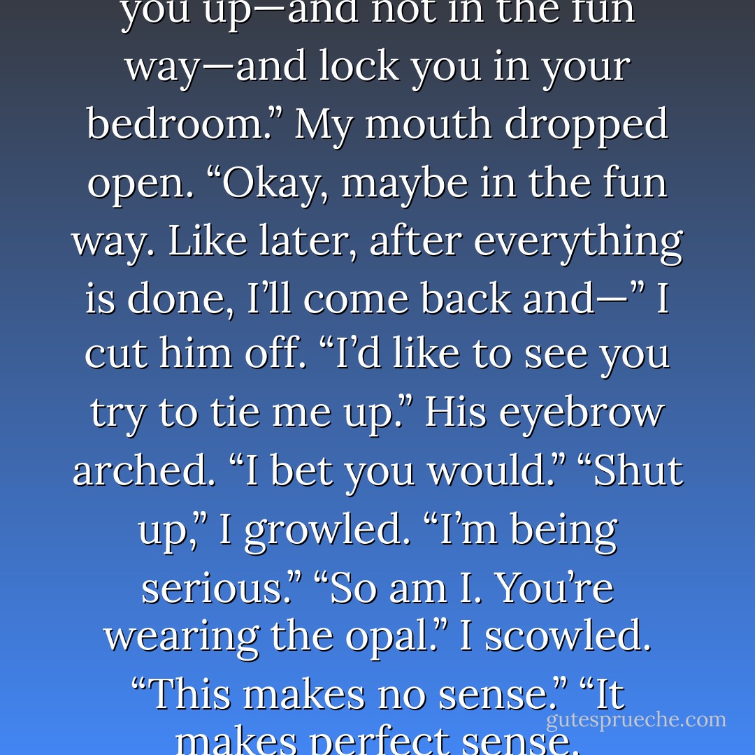 And if you don’t agree, I’ll tie you up—and not in the fun way—and lock you in your bedroom.”<br />My mouth dropped open.<br />“Okay, maybe in the fun way. Like later, after everything is done, I’ll come back and—”<br />I cut him off. “I’d like to see you try to tie me up.”<br />His eyebrow arched. “I bet you would.”<br />“Shut up,” I growled. “I’m being serious.”<br />“So am I. You’re wearing the opal.”<br />I scowled. “This makes no sense.”<br />“It makes perfect sense. - Jennifer L. Armentrout