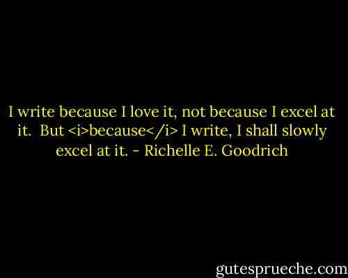 I write because I love it, not because I excel at it.  But <i>because</i> I write, I shall slowly excel at it. - Richelle E. Goodrich