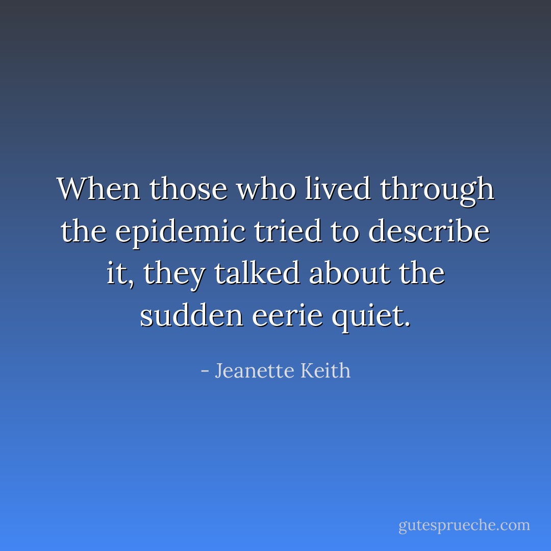 When those who lived through the epidemic tried to describe it, they talked about the sudden eerie quiet. - Jeanette Keith