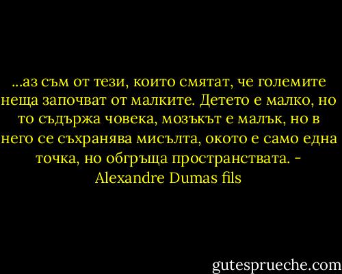 ...аз съм от тези, които смятат, че големите неща започват от малките. Детето е малко, но то съдържа човека, мозъкът е малък, но в него се съхранява мисълта, окото е само една точка, но обгръща пространствата. - Alexandre Dumas fils