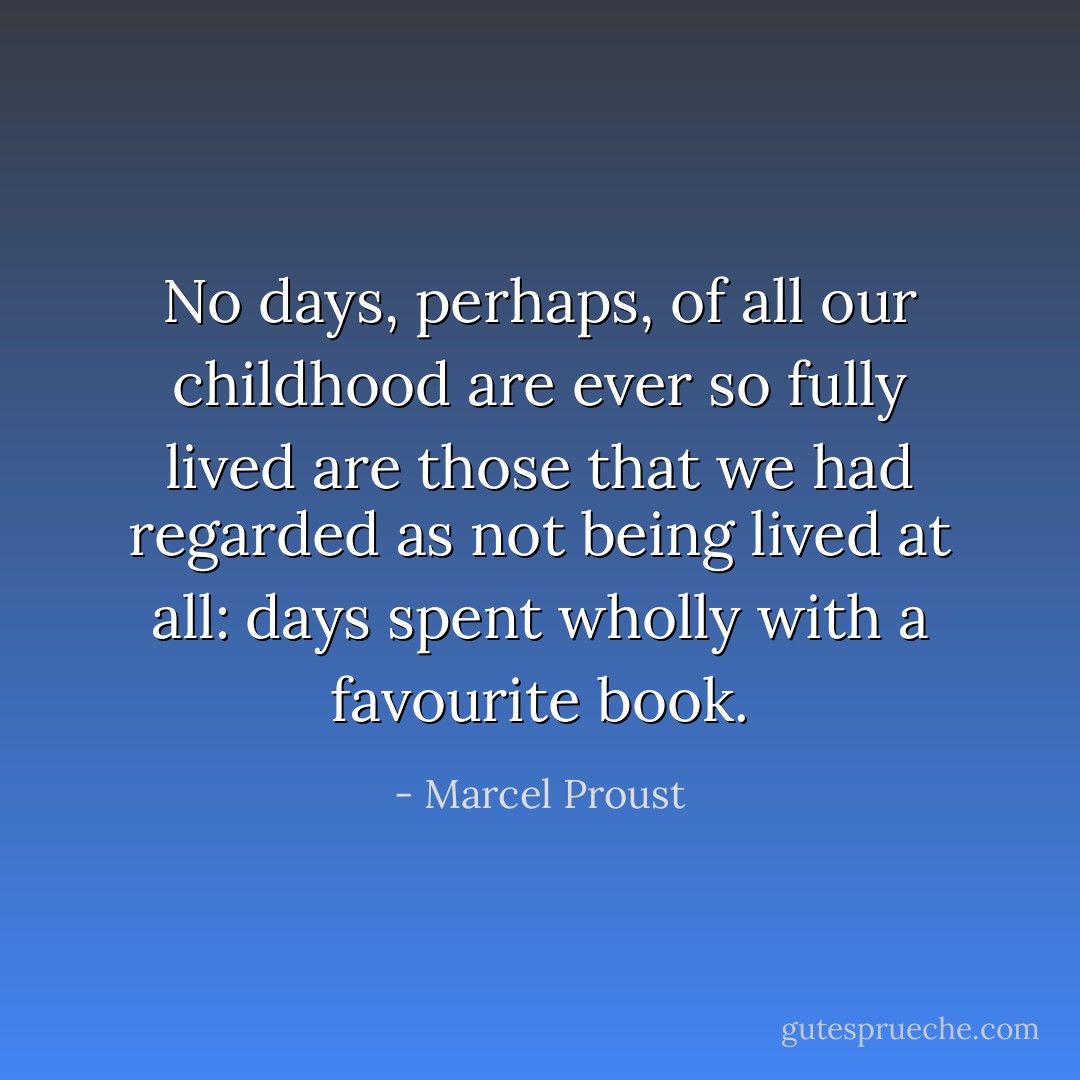 No days, perhaps, of all our childhood are ever so fully lived are those that we had regarded as not being lived at all: days spent wholly with a favourite book. - Marcel Proust