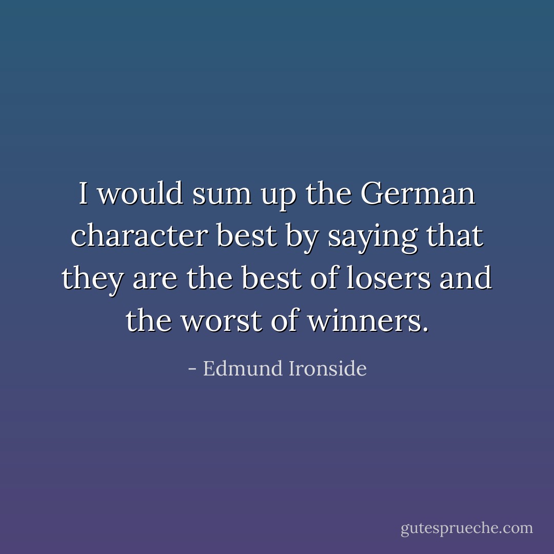 I would sum up the German character best by saying that they are the best of losers and the worst of winners. - Edmund Ironside