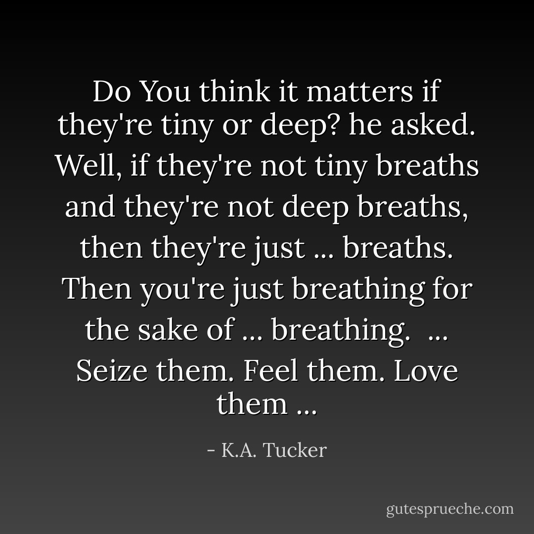 Do You think it matters if they're tiny or deep? he asked. Well, if they're not tiny breaths and they're not deep breaths, then they're just ... breaths. Then you're just breathing for the sake of ... breathing.<br /> ... Seize them. Feel them. Love them ... - K.A. Tucker