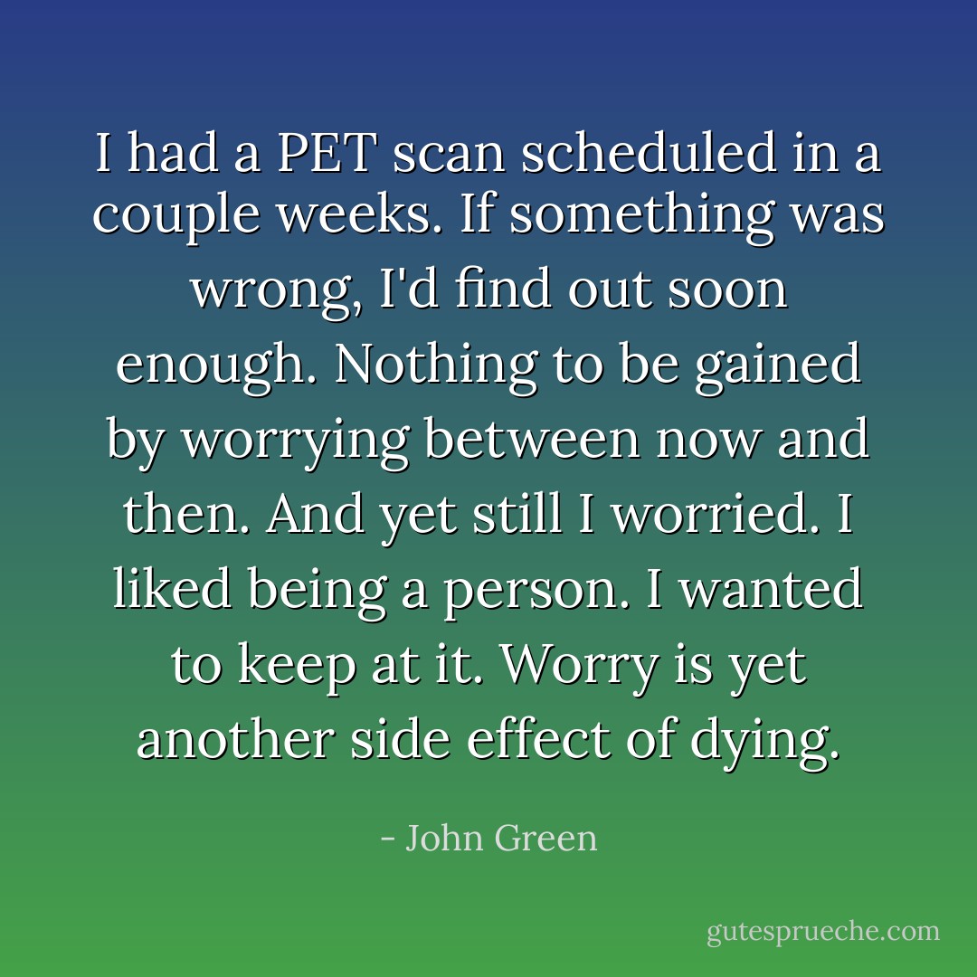 I had a PET scan scheduled in a couple weeks. If something was wrong, I'd find out soon enough. Nothing to be gained by worrying between now and then.<br />And yet still I worried. I liked being a person. I wanted to keep at it. Worry is yet another side effect of dying. - John Green