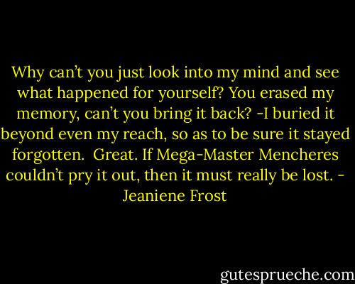 Why can’t you just look into my mind and see what happened for yourself? You erased<br />my memory, can’t you bring it back?<br />-I buried it beyond even my reach, so as to be sure it stayed forgotten.<br /><br />Great. If Mega-Master Mencheres couldn’t pry it out, then it must really be lost. - Jeaniene Frost