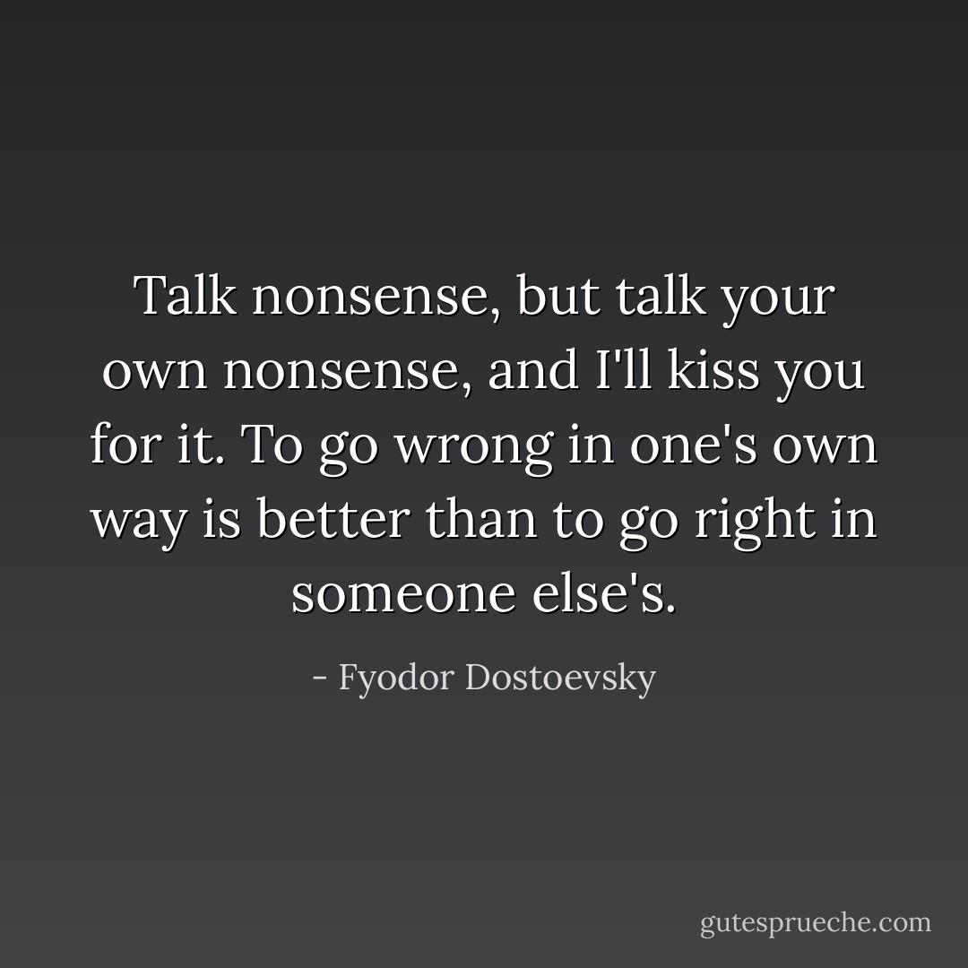 Talk nonsense, but talk your own nonsense, and I'll kiss you for it. To go wrong in one's own way is better than to go right in someone else's. - Fyodor Dostoevsky