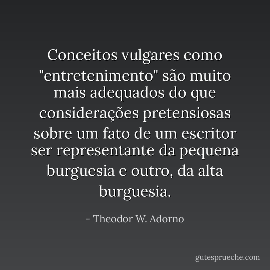 Conceitos vulgares como "entretenimento" são muito mais adequados do que considerações pretensiosas sobre um fato de um escritor ser representante da pequena burguesia e outro, da alta burguesia. - Theodor W. Adorno