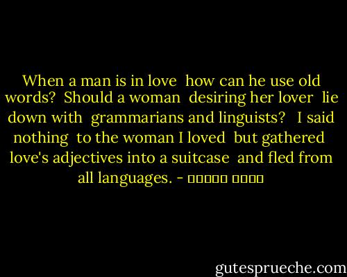 When a man is in love <br />how can he use old words? <br />Should a woman <br />desiring her lover <br />lie down with <br />grammarians and linguists? <br /><br />I said nothing <br />to the woman I loved <br />but gathered <br />love's adjectives into a suitcase <br />and fled from all languages. - نزار قباني