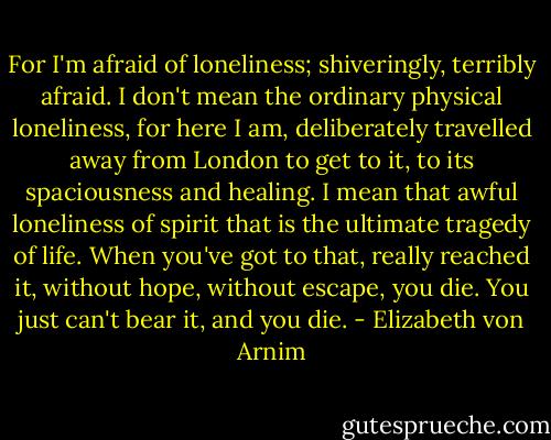 For I'm afraid of loneliness; shiveringly, terribly afraid. I don't mean the ordinary physical loneliness, for here I am, deliberately travelled away from London to get to it, to its spaciousness and healing. I mean that awful loneliness of spirit that is the ultimate tragedy of life. When you've got to that, really reached it, without hope, without escape, you die. You just can't bear it, and you die. - Elizabeth von Arnim