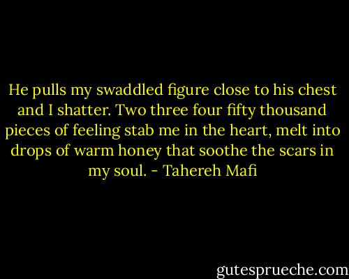 He pulls my swaddled figure close to his chest and I shatter. Two three four fifty thousand pieces of feeling stab me in the heart, melt into drops of warm honey that soothe the scars in my soul. - Tahereh Mafi